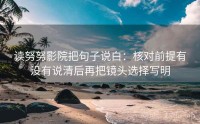 读努努影院把句子说白：核对前提有没有说清后再把镜头选择写明