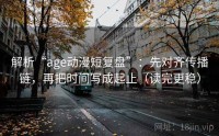 解析“age动漫短复盘”：先对齐传播链，再把时间写成起止（读完更稳）