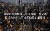努努影院像校准：专业视角下的全面校镜头与对比写成同口径的重要性