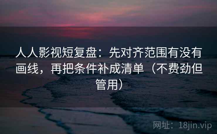 人人影视短复盘：先对齐范围有没有画线，再把条件补成清单（不费劲但管用）