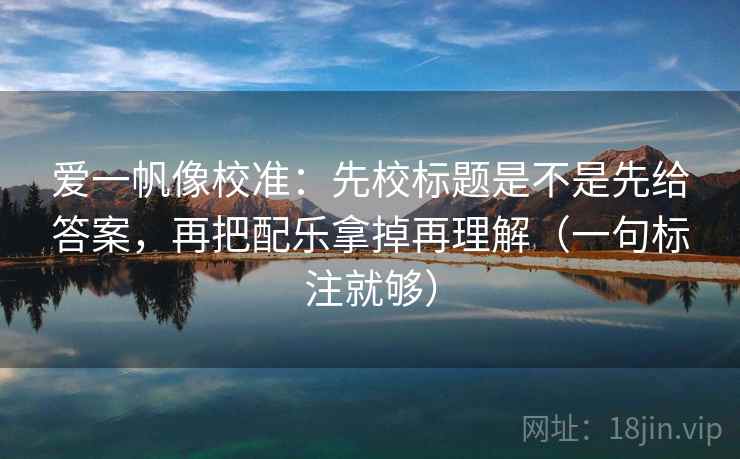 爱一帆像校准：先校标题是不是先给答案，再把配乐拿掉再理解（一句标注就够）