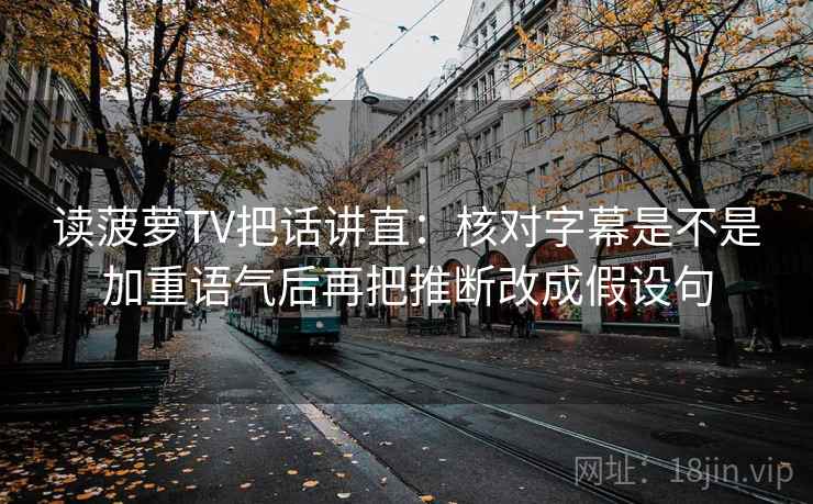 读菠萝TV把话讲直：核对字幕是不是加重语气后再把推断改成假设句