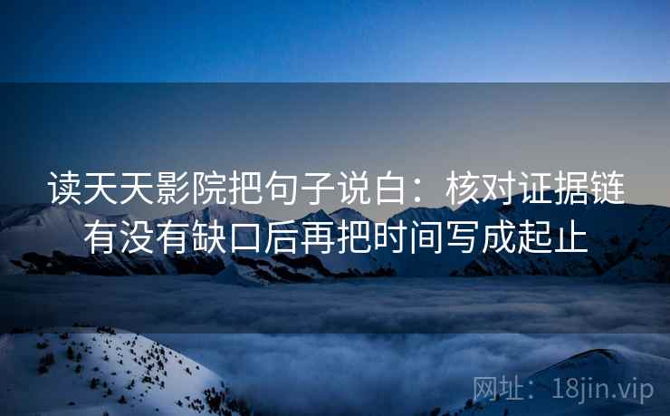 读天天影院把句子说白:核对证据链有没有缺口后再把时间写成起止 读天天影院把句子说白:核对证据链有没有缺口后再把时间写成起止