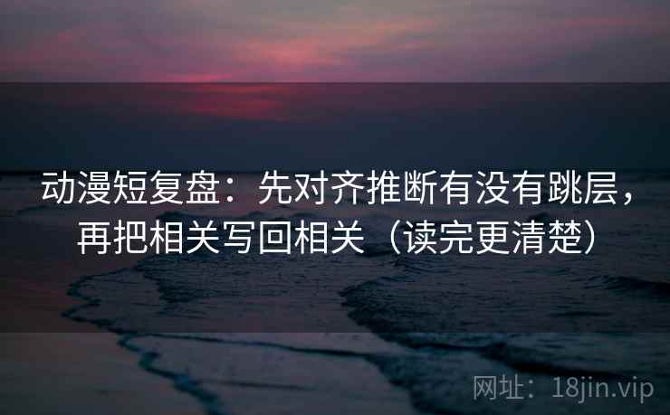 动漫短复盘：先对齐推断有没有跳层，再把相关写回相关（读完更清楚）