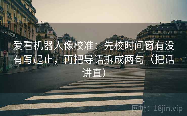 爱看机器人像校准:先校时间窗有没有写起止,再把导语拆成两句(把话讲直) 爱看机器人像校准:先校时间窗有没有写起止,再把导语拆成两句(把话讲直)