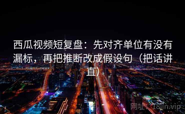 西瓜视频短复盘：先对齐单位有没有漏标，再把推断改成假设句（把话讲直）