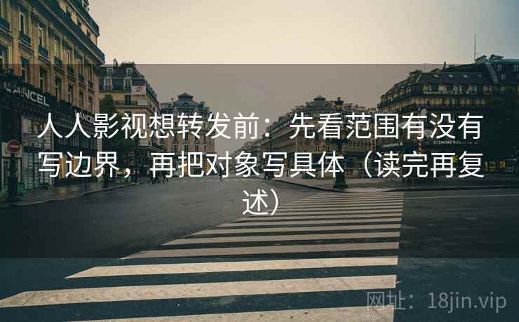 人人影视想转发前：先看范围有没有写边界，再把对象写具体（读完再复述）