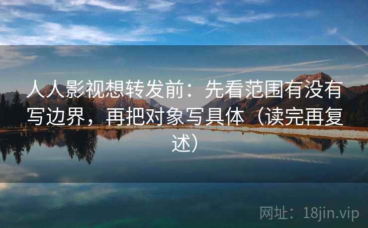人人影视想转发前：先看范围有没有写边界，再把对象写具体（读完再复述）