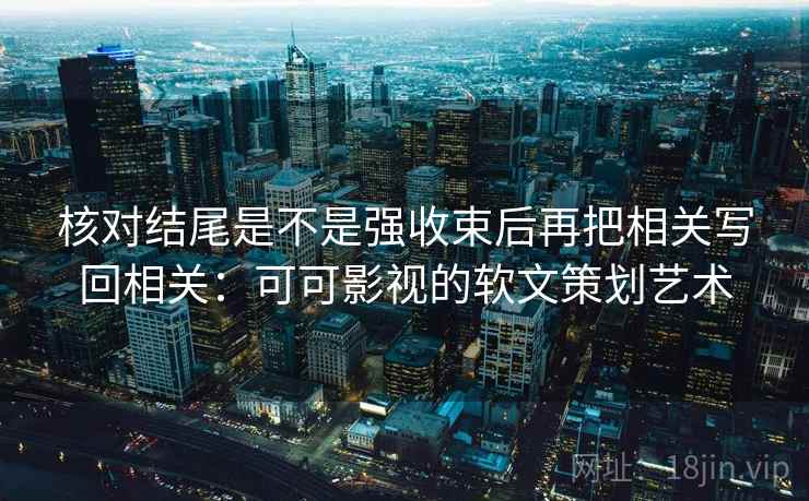 核对结尾是不是强收束后再把相关写回相关：可可影视的软文策划艺术