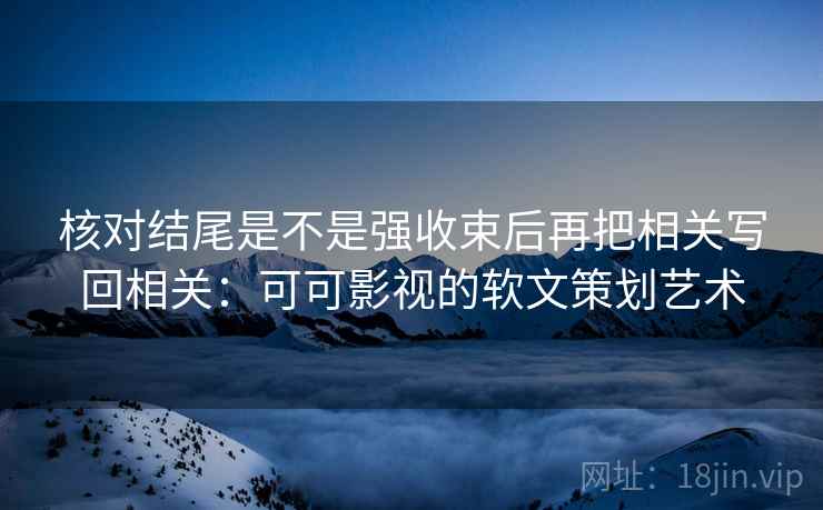 核对结尾是不是强收束后再把相关写回相关：可可影视的软文策划艺术