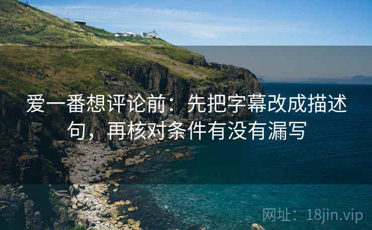 爱一番想评论前：先把字幕改成描述句，再核对条件有没有漏写
