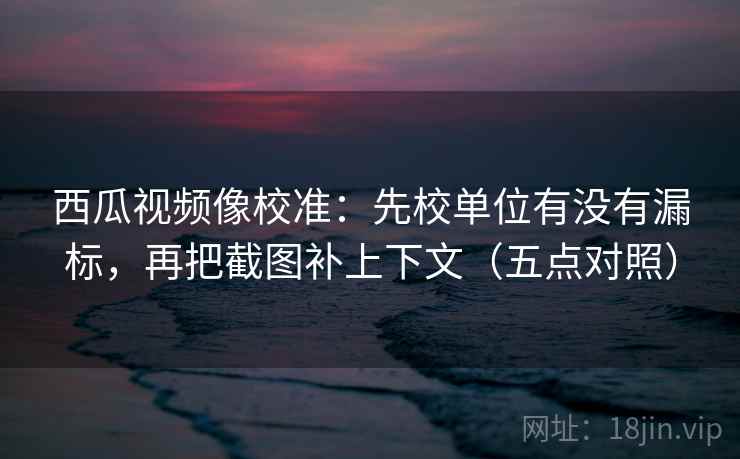 西瓜视频像校准:先校单位有没有漏标,再把截图补上下文(五点对照) 西瓜视频像校准:先校单位有没有漏标,再把截图补上下文(五点对照)