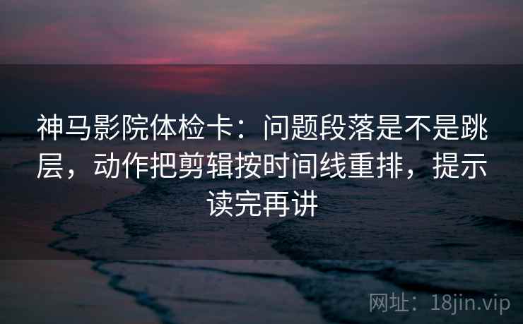 神马影院体检卡：问题段落是不是跳层，动作把剪辑按时间线重排，提示读完再讲
