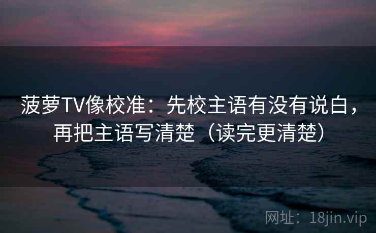 菠萝TV像校准：先校主语有没有说白，再把主语写清楚（读完更清楚）