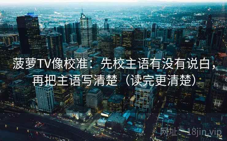 菠萝TV像校准：先校主语有没有说白，再把主语写清楚（读完更清楚）