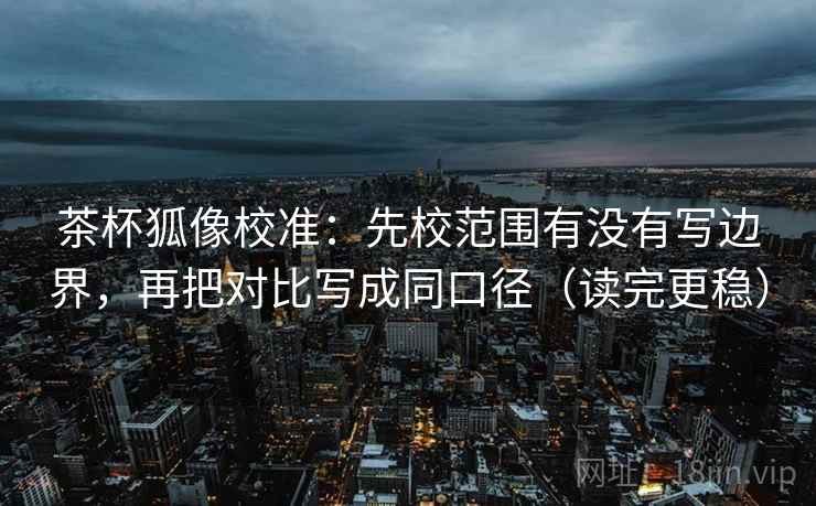 茶杯狐像校准：先校范围有没有写边界，再把对比写成同口径（读完更稳）