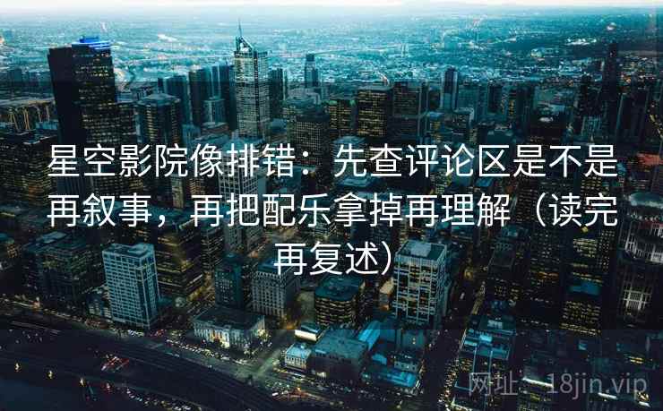 星空影院像排错：先查评论区是不是再叙事，再把配乐拿掉再理解（读完再复述）