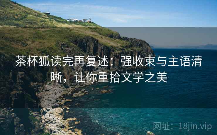 茶杯狐读完再复述：强收束与主语清晰，让你重拾文学之美