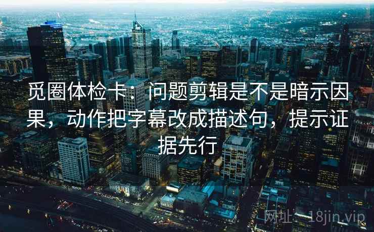 觅圈体检卡：问题剪辑是不是暗示因果，动作把字幕改成描述句，提示证据先行