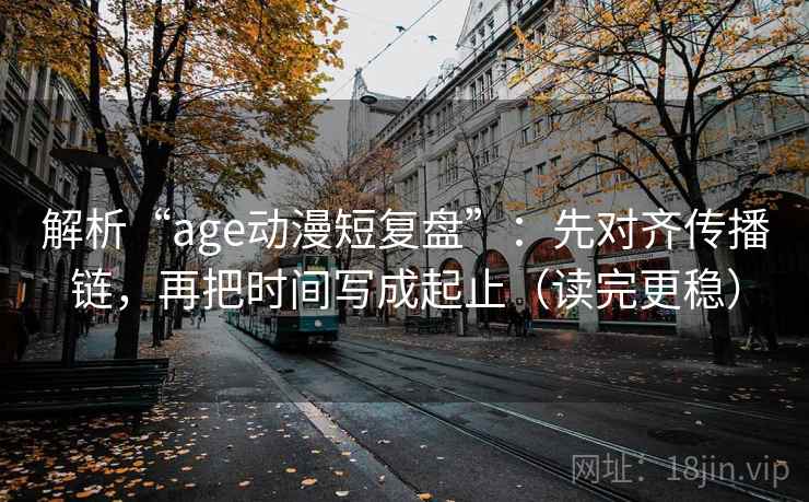 解析“age动漫短复盘”：先对齐传播链，再把时间写成起止（读完更稳）