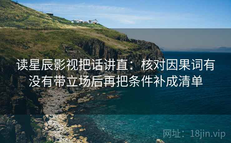读星辰影视把话讲直：核对因果词有没有带立场后再把条件补成清单