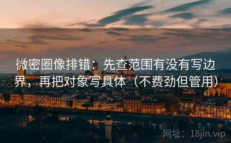 微密圈像排错：先查范围有没有写边界，再把对象写具体（不费劲但管用）