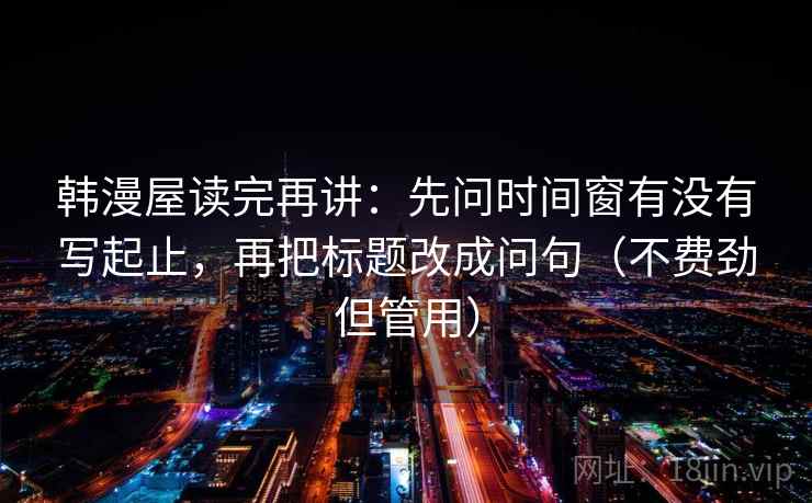 韩漫屋读完再讲:先问时间窗有没有写起止,再把标题改成问句(不费劲但管用) 韩漫屋读完再讲:先问时间窗有没有写起止,再把标题改成问句(不费劲但管用)
