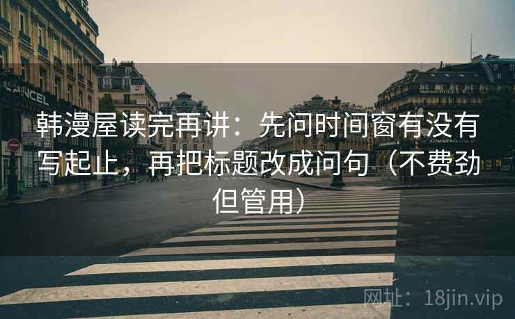 韩漫屋读完再讲:先问时间窗有没有写起止,再把标题改成问句(不费劲但管用) 韩漫屋读完再讲:先问时间窗有没有写起止,再把标题改成问句(不费劲但管用)