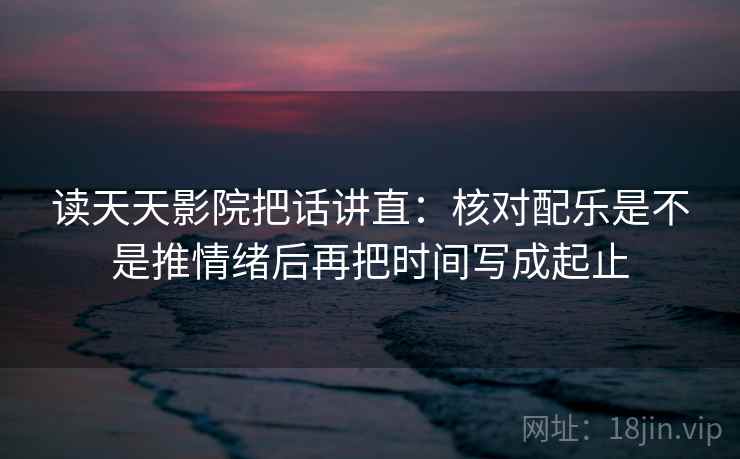 读天天影院把话讲直:核对配乐是不是推情绪后再把时间写成起止 读天天影院把话讲直:核对配乐是不是推情绪后再把时间写成起止