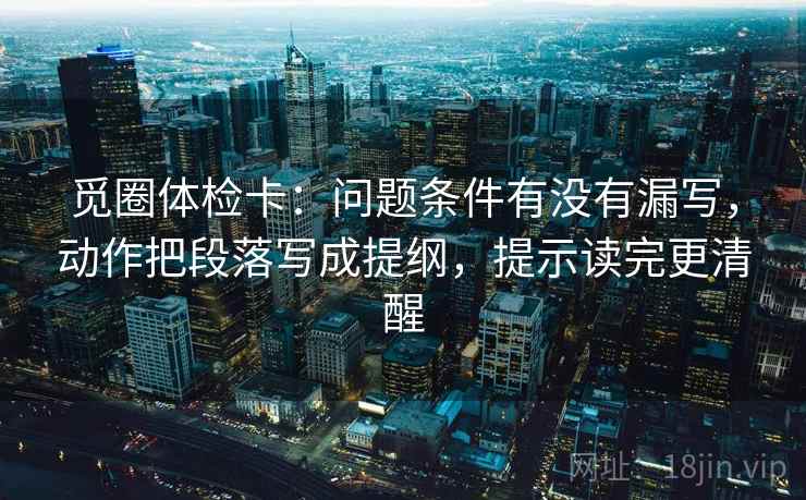 觅圈体检卡：问题条件有没有漏写，动作把段落写成提纲，提示读完更清醒