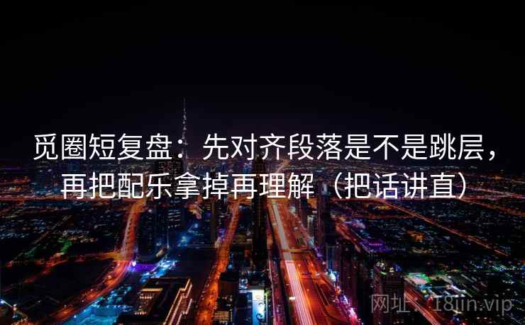 觅圈短复盘：先对齐段落是不是跳层，再把配乐拿掉再理解（把话讲直）