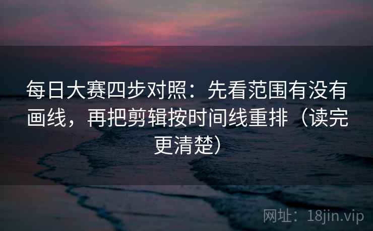 每日大赛四步对照：先看范围有没有画线，再把剪辑按时间线重排（读完更清楚）