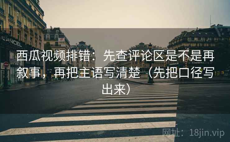 西瓜视频排错：先查评论区是不是再叙事，再把主语写清楚（先把口径写出来）
