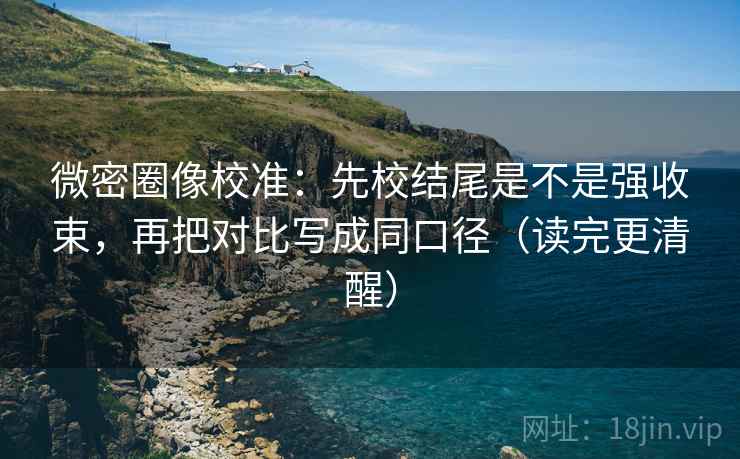 微密圈像校准：先校结尾是不是强收束，再把对比写成同口径（读完更清醒）
