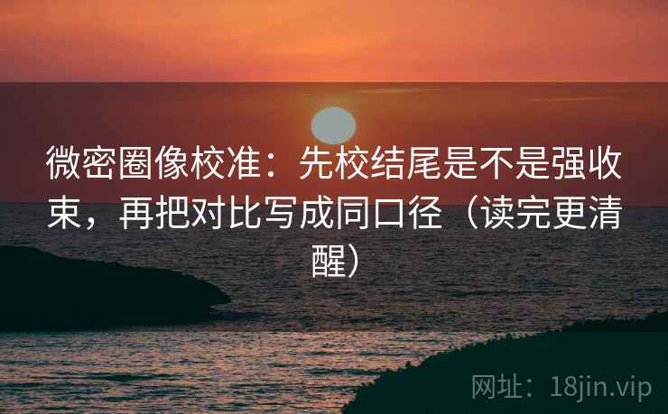 微密圈像校准：先校结尾是不是强收束，再把对比写成同口径（读完更清醒）