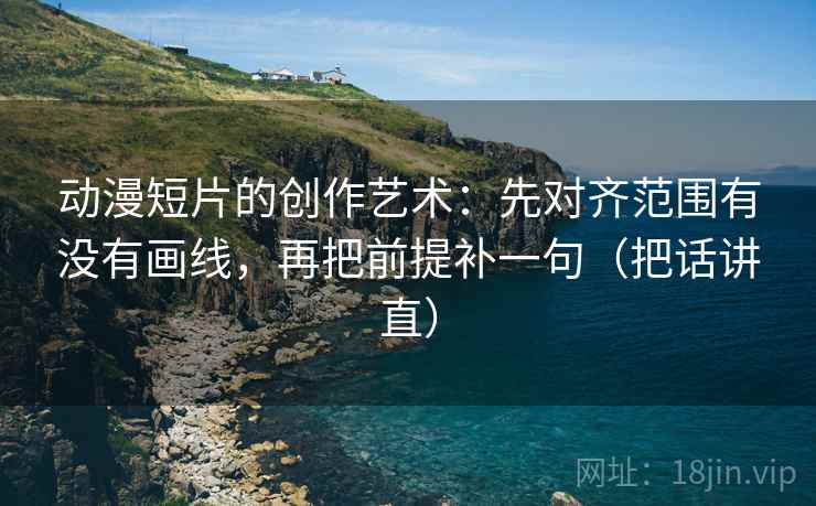 动漫短片的创作艺术：先对齐范围有没有画线，再把前提补一句（把话讲直）