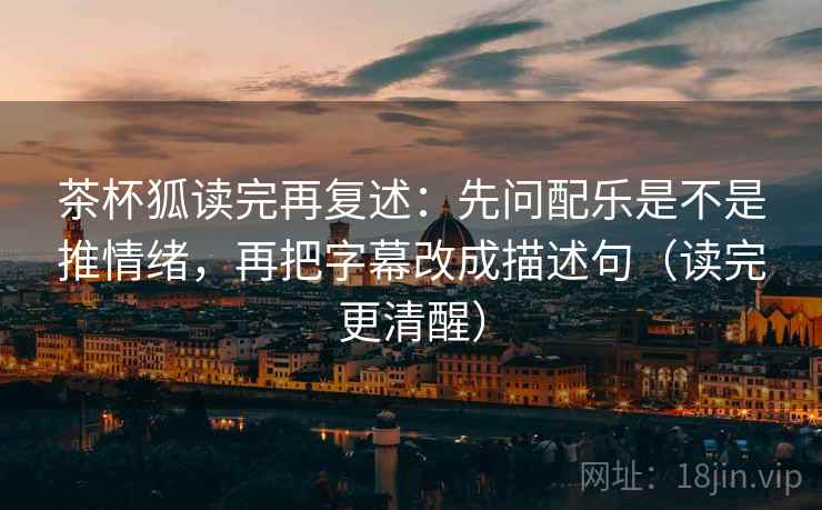 茶杯狐读完再复述：先问配乐是不是推情绪，再把字幕改成描述句（读完更清醒）