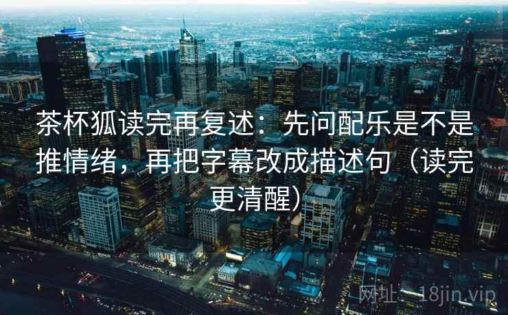 茶杯狐读完再复述：先问配乐是不是推情绪，再把字幕改成描述句（读完更清醒）