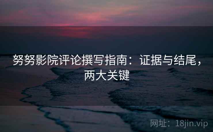 努努影院评论撰写指南：证据与结尾，两大关键