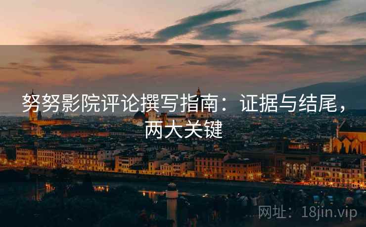 努努影院评论撰写指南：证据与结尾，两大关键