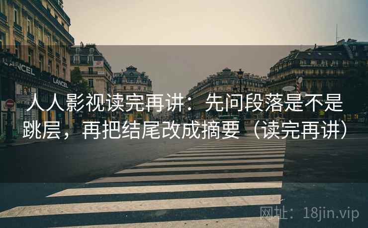 人人影视读完再讲：先问段落是不是跳层，再把结尾改成摘要（读完再讲）