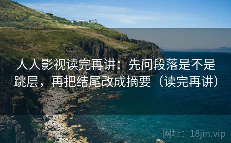 人人影视读完再讲：先问段落是不是跳层，再把结尾改成摘要（读完再讲）