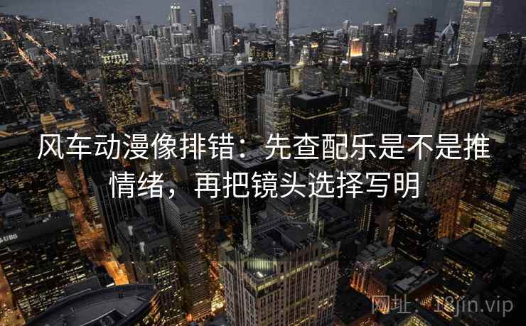 风车动漫像排错：先查配乐是不是推情绪，再把镜头选择写明