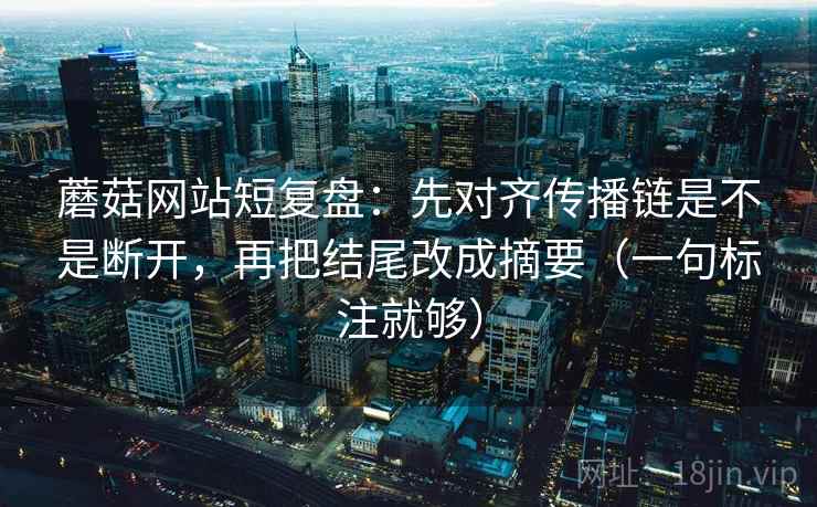 蘑菇网站短复盘：先对齐传播链是不是断开，再把结尾改成摘要（一句标注就够）