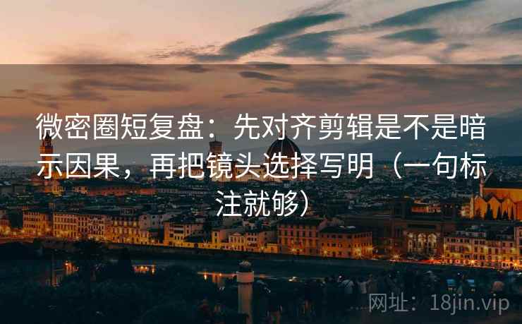 微密圈短复盘：先对齐剪辑是不是暗示因果，再把镜头选择写明（一句标注就够）