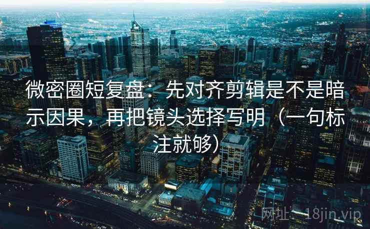 微密圈短复盘：先对齐剪辑是不是暗示因果，再把镜头选择写明（一句标注就够）