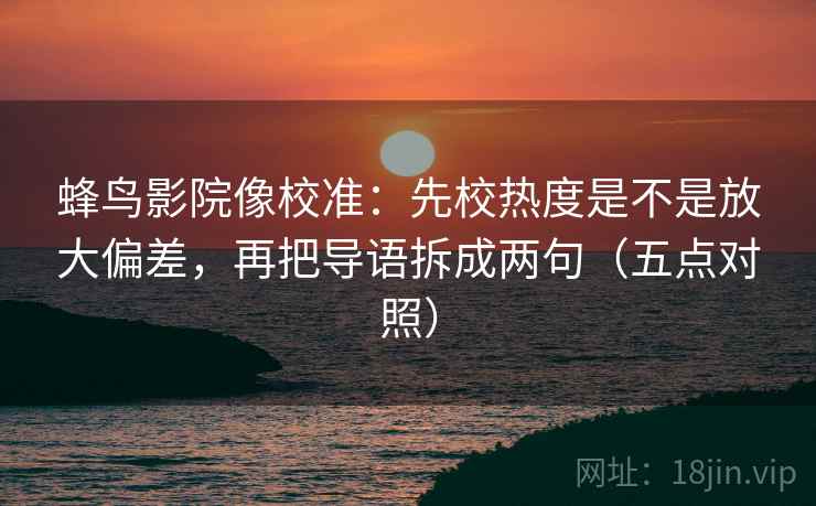 蜂鸟影院像校准：先校热度是不是放大偏差，再把导语拆成两句（五点对照）