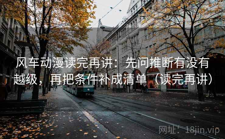风车动漫读完再讲：先问推断有没有越级，再把条件补成清单（读完再讲）
