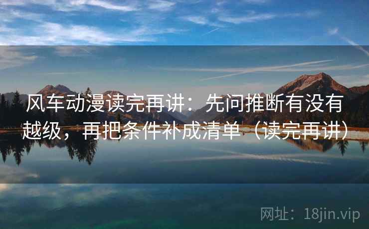 风车动漫读完再讲：先问推断有没有越级，再把条件补成清单（读完再讲）