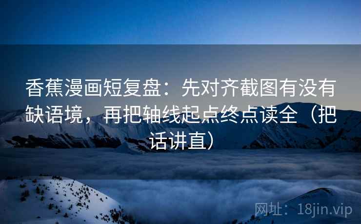香蕉漫画短复盘：先对齐截图有没有缺语境，再把轴线起点终点读全（把话讲直）